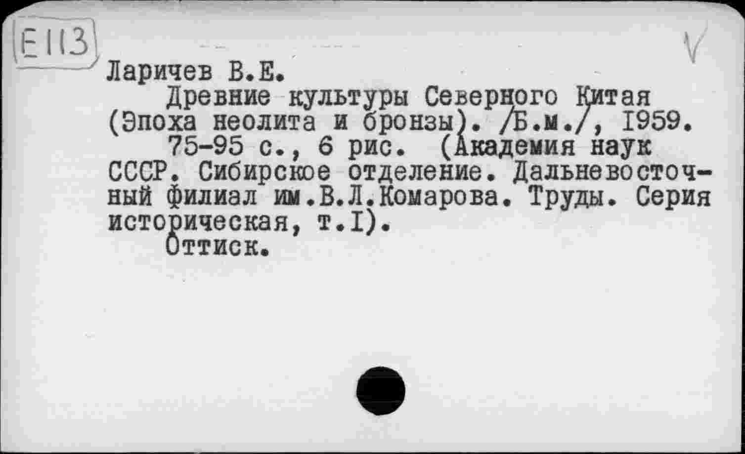 ﻿Гею) . -	V
Ларичев В.Е.
Древние культуры Северного Китая (Эпоха неолита и бронзы). /Б.м./, 1959.
75-95 с., 6 рис. (Академия наук СССР. Сибирское отделение. Дальневосточный филиал им.В.Л.Комарова. Труды. Серия историческая, т.1).
Оттиск.